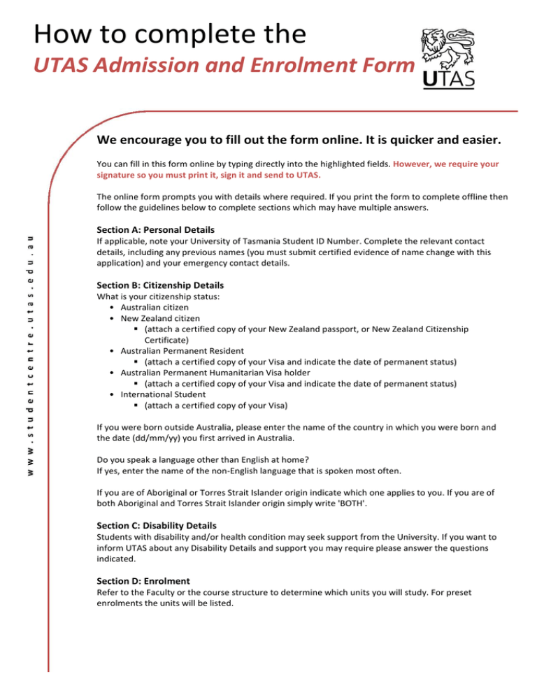 How to complete the UTAS Admission and Enrolment Form We encourage you to fill out the form online. It is quicker and easier. How to complete the UTAS Admission and Enrolment Form We encourage you to fill out the form online. It is quicker and easier.